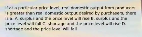 If at a particular price level, real domestic output from producers is greater than real domestic output desired by purchasers, there is a: A. surplus and the price level will rise B. surplus and the price level will fall C. shortage and the price level will rise D. shortage and the price level will fall