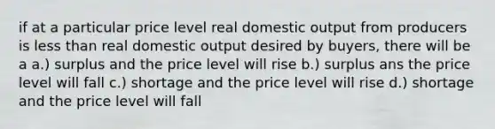 if at a particular price level real domestic output from producers is less than real domestic output desired by buyers, there will be a a.) surplus and the price level will rise b.) surplus ans the price level will fall c.) shortage and the price level will rise d.) shortage and the price level will fall