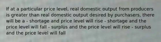 If at a particular price level, real domestic output from producers is greater than real domestic output desired by purchasers, there will be a - shortage and price level will rise - shortage and the price level will fall - surplus and the price level will rise - surplus and the price level will fall