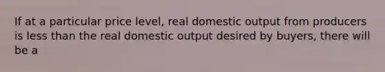 If at a particular price level, real domestic output from producers is less than the real domestic output desired by buyers, there will be a