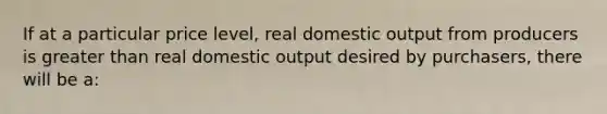 If at a particular price level, real domestic output from producers is greater than real domestic output desired by purchasers, there will be a: