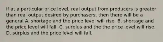 If at a particular price level, real output from producers is <a href='https://www.questionai.com/knowledge/ktgHnBD4o3-greater-than' class='anchor-knowledge'>greater than</a> real output desired by purchasers, then there will be a general A. shortage and the price level will rise. B. shortage and the price level will fall. C. surplus and the the price level will rise. D. surplus and the price level will fall.