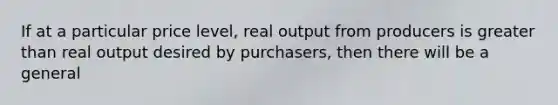 If at a particular price level, real output from producers is greater than real output desired by purchasers, then there will be a general