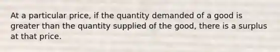 At a particular price, if the quantity demanded of a good is greater than the quantity supplied of the good, there is a surplus at that price.