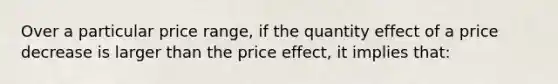 Over a particular price range, if the quantity effect of a price decrease is larger than the price effect, it implies that: