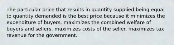 The particular price that results in quantity supplied being equal to quantity demanded is the best price because it minimizes the expenditure of buyers. maximizes the combined welfare of buyers and sellers. maximizes costs of the seller. maximizes tax revenue for the government.