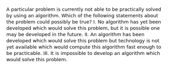 A particular problem is currently not able to be practically solved by using an algorithm. Which of the following statements about the problem could possibly be true? I. No algorithm has yet been developed which would solve this problem, but it is possible one may be developed in the future. II. An algorithm has been developed which would solve this problem but technology is not yet available which would compute this algorithm fast enough to be practicable. III. It is impossible to develop an algorithm which would solve this problem.