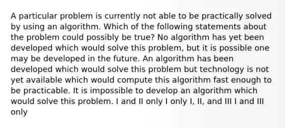 A particular problem is currently not able to be practically solved by using an algorithm. Which of the following statements about the problem could possibly be true? No algorithm has yet been developed which would solve this problem, but it is possible one may be developed in the future. An algorithm has been developed which would solve this problem but technology is not yet available which would compute this algorithm fast enough to be practicable. It is impossible to develop an algorithm which would solve this problem. I and II only I only I, II, and III I and III only