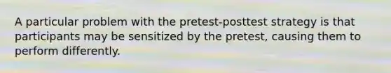 A particular problem with the pretest-posttest strategy is that participants may be sensitized by the pretest, causing them to perform differently.