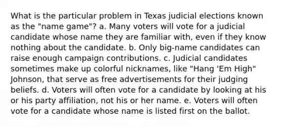 What is the particular problem in Texas judicial elections known as the "name game"? a. Many voters will vote for a judicial candidate whose name they are familiar with, even if they know nothing about the candidate. b. Only big-name candidates can raise enough campaign contributions. c. Judicial candidates sometimes make up colorful nicknames, like "Hang 'Em High" Johnson, that serve as free advertisements for their judging beliefs. d. Voters will often vote for a candidate by looking at his or his party affiliation, not his or her name. e. Voters will often vote for a candidate whose name is listed first on the ballot.