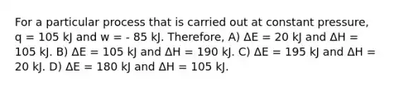 For a particular process that is carried out at constant pressure, q = 105 kJ and w = - 85 kJ. Therefore, A) ΔE = 20 kJ and ΔH = 105 kJ. B) ΔE = 105 kJ and ΔH = 190 kJ. C) ΔE = 195 kJ and ΔH = 20 kJ. D) ΔE = 180 kJ and ΔH = 105 kJ.