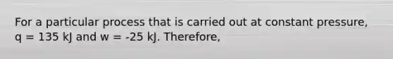 For a particular process that is carried out at constant pressure, q = 135 kJ and w = -25 kJ. Therefore,
