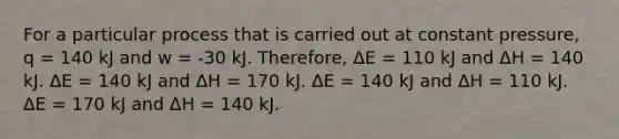 For a particular process that is carried out at constant pressure, q = 140 kJ and w = -30 kJ. Therefore, ΔE = 110 kJ and ΔH = 140 kJ. ΔE = 140 kJ and ΔH = 170 kJ. ΔE = 140 kJ and ΔH = 110 kJ. ΔE = 170 kJ and ΔH = 140 kJ.