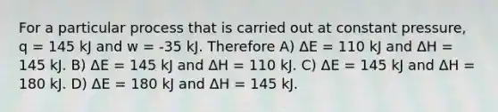 For a particular process that is carried out at constant pressure, q = 145 kJ and w = -35 kJ. Therefore A) ΔE = 110 kJ and ΔH = 145 kJ. B) ΔE = 145 kJ and ΔH = 110 kJ. C) ΔE = 145 kJ and ΔH = 180 kJ. D) ΔE = 180 kJ and ΔH = 145 kJ.