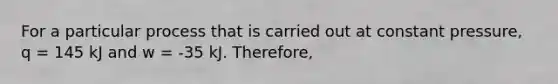 For a particular process that is carried out at constant pressure, q = 145 kJ and w = -35 kJ. Therefore,