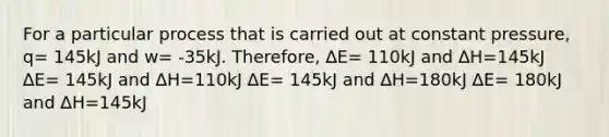 For a particular process that is carried out at constant pressure, q= 145kJ and w= -35kJ. Therefore, ∆E= 110kJ and ∆H=145kJ ∆E= 145kJ and ∆H=110kJ ∆E= 145kJ and ∆H=180kJ ∆E= 180kJ and ∆H=145kJ