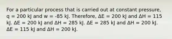 For a particular process that is carried out at constant pressure, q = 200 kJ and w = -85 kJ. Therefore, ΔE = 200 kJ and ΔH = 115 kJ. ΔE = 200 kJ and ΔH = 285 kJ. ΔE = 285 kJ and ΔH = 200 kJ. ΔE = 115 kJ and ΔH = 200 kJ.