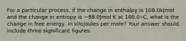 For a particular process, if the change in enthalpy is 108.0kJmol and the change in entropy is −88.0Jmol K at 100.0∘C, what is the change in free energy, in kilojoules per mole? Your answer should include three significant figures.