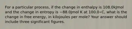 For a particular process, if the change in enthalpy is 108.0kJmol and the change in entropy is −88.0Jmol K at 100.0∘C, what is the change in free energy, in kilojoules per mole? Your answer should include three significant figures.