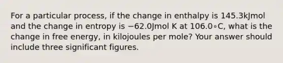 For a particular process, if the change in enthalpy is 145.3kJmol and the change in entropy is −62.0Jmol K at 106.0∘C, what is the change in free energy, in kilojoules per mole? Your answer should include three significant figures.