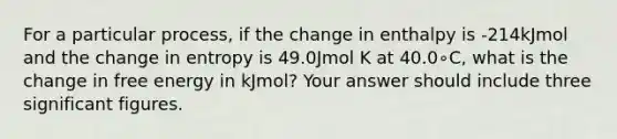 For a particular process, if the change in enthalpy is -214kJmol and the change in entropy is 49.0Jmol K at 40.0∘C, what is the change in free energy in kJmol? Your answer should include three <a href='https://www.questionai.com/knowledge/kFFoNy5xk3-significant-figures' class='anchor-knowledge'>significant figures</a>.