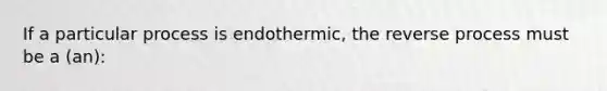 If a particular process is endothermic, the reverse process must be a (an):