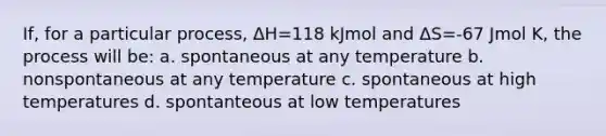 If, for a particular process, ΔH=118 kJmol and ΔS=-67 Jmol K, the process will be: a. spontaneous at any temperature b. nonspontaneous at any temperature c. spontaneous at high temperatures d. spontanteous at low temperatures