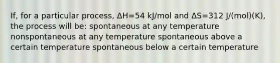 If, for a particular process, ΔH=54 kJ/mol and ΔS=312 J/(mol)(K), the process will be: spontaneous at any temperature nonspontaneous at any temperature spontaneous above a certain temperature spontaneous below a certain temperature