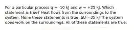 For a particular process q = -10 kJ and w = +25 kJ. Which statement is true? Heat flows from the surroundings to the system. None these statements is true. ∆U=-35 kJ The system does work on the surroundings. All of these statements are true.