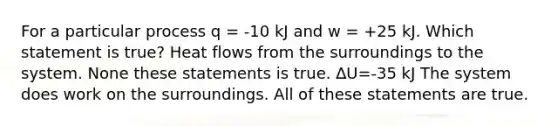 For a particular process q = -10 kJ and w = +25 kJ. Which statement is true? Heat flows from the surroundings to the system. None these statements is true. ∆U=-35 kJ The system does work on the surroundings. All of these statements are true.