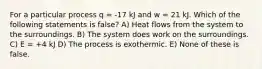 For a particular process q = -17 kJ and w = 21 kJ. Which of the following statements is false? A) Heat flows from the system to the surroundings. B) The system does work on the surroundings. C) E = +4 kJ D) The process is exothermic. E) None of these is false.