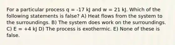 For a particular process q = -17 kJ and w = 21 kJ. Which of the following statements is false? A) Heat flows from the system to the surroundings. B) The system does work on the surroundings. C) E = +4 kJ D) The process is exothermic. E) None of these is false.