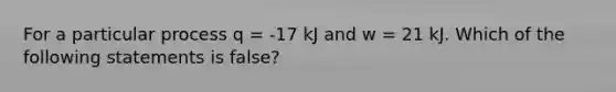 For a particular process q = -17 kJ and w = 21 kJ. Which of the following statements is false?