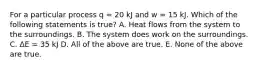 For a particular process q = 20 kJ and w = 15 kJ. Which of the following statements is true? A. Heat flows from the system to the surroundings. B. The system does work on the surroundings. C. ΔE = 35 kJ D. All of the above are true. E. None of the above are true.