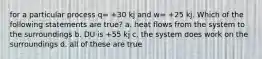 for a particular process q= +30 kj and w= +25 kj. Which of the following statements are true? a. heat flows from the system to the surroundings b. DU is +55 kj c. the system does work on the surroundings d. all of these are true