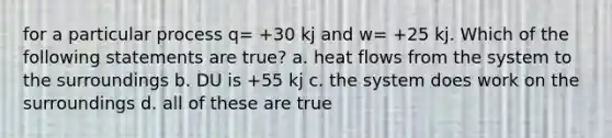 for a particular process q= +30 kj and w= +25 kj. Which of the following statements are true? a. heat flows from the system to the surroundings b. DU is +55 kj c. the system does work on the surroundings d. all of these are true