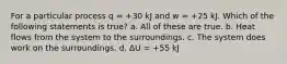 For a particular process q = +30 kJ and w = +25 kJ. Which of the following statements is true? a. All of these are true. b. Heat flows from the system to the surroundings. c. The system does work on the surroundings. d. ΔU = +55 kJ