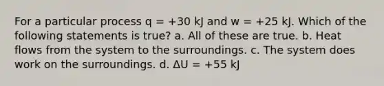 For a particular process q = +30 kJ and w = +25 kJ. Which of the following statements is true? a. All of these are true. b. Heat flows from the system to the surroundings. c. The system does work on the surroundings. d. ΔU = +55 kJ