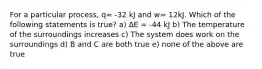 For a particular process, q= -32 kJ and w= 12kJ. Which of the following statements is true? a) ∆E = -44 kJ b) The temperature of the surroundings increases c) The system does work on the surroundings d) B and C are both true e) none of the above are true