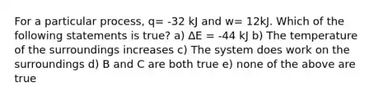 For a particular process, q= -32 kJ and w= 12kJ. Which of the following statements is true? a) ∆E = -44 kJ b) The temperature of the surroundings increases c) The system does work on the surroundings d) B and C are both true e) none of the above are true