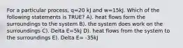 For a particular process, q=20 kJ and w=15kJ. Which of the following statements is TRUE? A). heat flows form the surroundings to the system B). the system does work on the surroundings C). Delta E=5kJ D). heat flows from the system to the surroundings E). Delta E= -35kJ