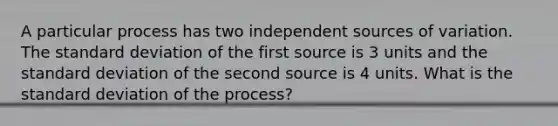 A particular process has two independent sources of variation. The standard deviation of the first source is 3 units and the standard deviation of the second source is 4 units. What is the standard deviation of the process?