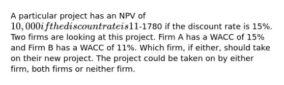 A particular project has an NPV of 10,000 if the discount rate is 11% and an NPV of-1780 if the discount rate is 15%. Two firms are looking at this project. Firm A has a WACC of 15% and Firm B has a WACC of 11%. Which firm, if either, should take on their new project. The project could be taken on by either firm, both firms or neither firm.