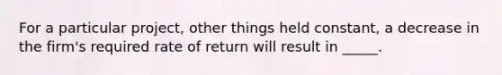 For a particular project, other things held constant, a decrease in the firm's required rate of return will result in _____.