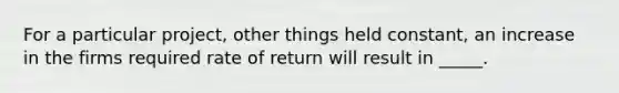 For a particular project, other things held constant, an increase in the firms required rate of return will result in _____.