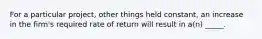 For a particular project, other things held constant, an increase in the firm's required rate of return will result in a(n) _____.