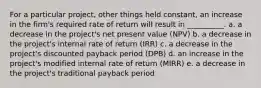 For a particular project, other things held constant, an increase in the firm's required rate of return will result in __________. a. a decrease in the project's net present value (NPV) b. a decrease in the project's internal rate of return (IRR) c. a decrease in the project's discounted payback period (DPB) d. an increase in the project's modified internal rate of return (MIRR) e. a decrease in the project's traditional payback period