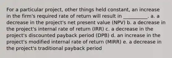 For a particular project, other things held constant, an increase in the firm's required rate of return will result in __________. a. a decrease in the project's net present value (NPV) b. a decrease in the project's internal rate of return (IRR) c. a decrease in the project's discounted payback period (DPB) d. an increase in the project's modified internal rate of return (MIRR) e. a decrease in the project's traditional payback period