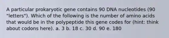 A particular prokaryotic gene contains 90 DNA nucleotides (90 "letters"). Which of the following is the number of amino acids that would be in the polypeptide this gene codes for (hint: think about codons here). a. 3 b. 18 c. 30 d. 90 e. 180