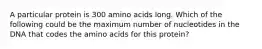 A particular protein is 300 amino acids long. Which of the following could be the maximum number of nucleotides in the DNA that codes the amino acids for this protein?